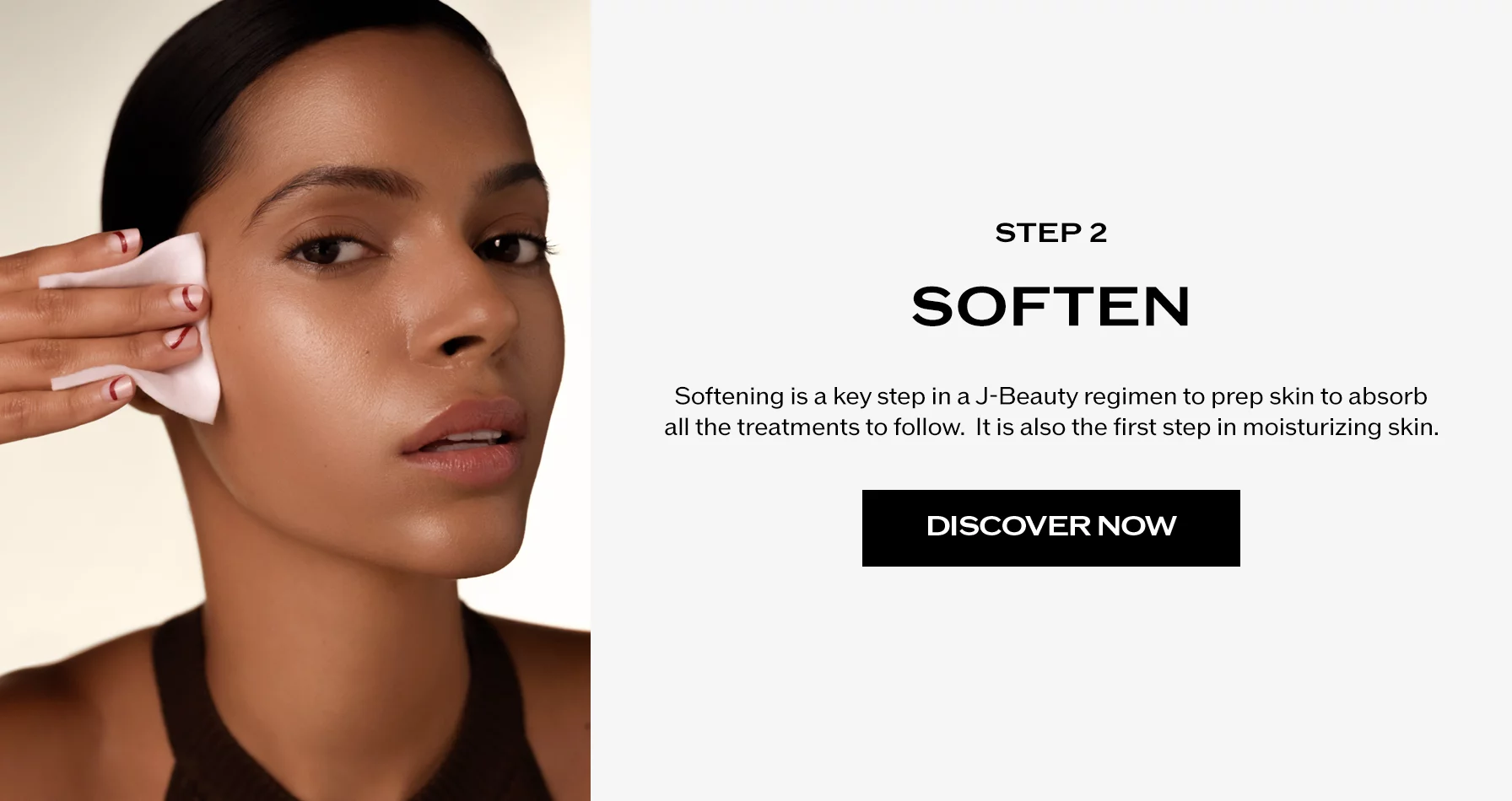 Étape 2 : Adoucir. L’adoucissement est une étape clé dans un régime J-Beauty pour préparer la peau à absorber tous les soins qui vont suivre. C’est aussi la première étape de l’hydratation de la peau.